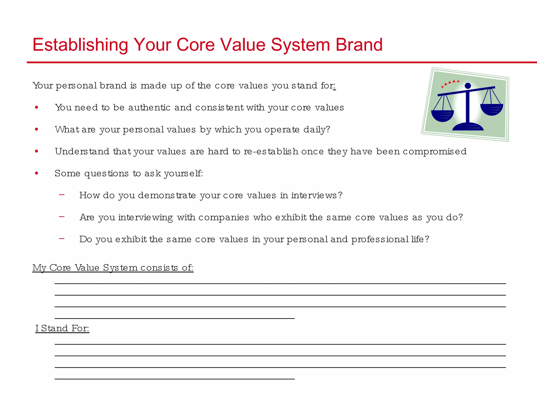 Establishing Your Core Value System Brand Your personal brand is made up of the core values you stand for : You need to be authentic and consistent with your core values  What are your personal values by which you operate daily? Understand that your values are hard to re-establish once they have been compromised  Some questions to ask yourself: How do you demonstrate your core values in interviews? Are you interviewing with companies who exhibit the same core values as you do? Do you exhibit the same core values in your personal and professional life? My Core Value System consists of:  ____________________________________________________________________________________________________________________________________________________________________________________________________________________________________________________________________________________________________________ I Stand For:  ____________________________________________________________________________________________________________________________________________________________________________________________________________________________________________________________________________________________________________ 