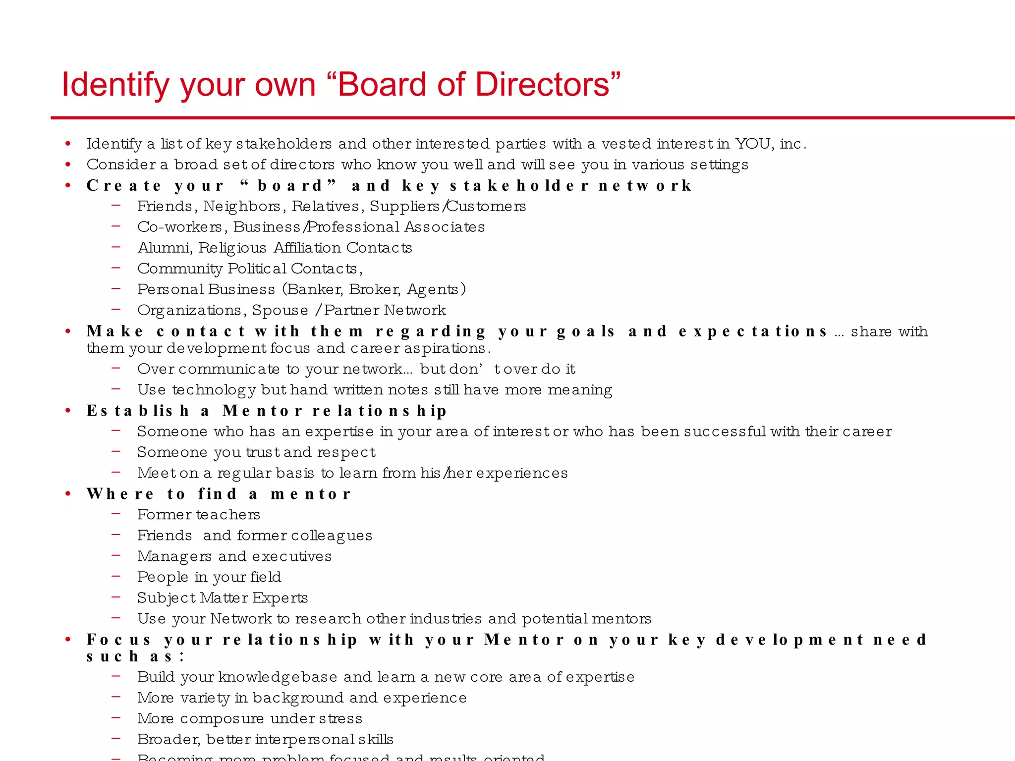 Identify your own “Board of Directors” Identify a list of key stakeholders and other interested parties with a vested interest in YOU, inc.  Consider a broad set of directors who know you well and will see you in various settings Create your  “board” and key stakeholder network Friends, Neighbors, Relatives, Suppliers/Customers Co-workers, Business/Professional Associates  Alumni, Religious Affiliation Contacts  Community Political Contacts,  Personal Business (Banker, Broker, Agents) Organizations, Spouse / Partner Network  Make contact with them regarding your goals and expectations … share with them your development focus and career aspirations.  Over communicate to your network… but don’t over do it Use technology but hand written notes still have more meaning  Establish a Mentor relationship Someone who has an expertise in your area of interest or who has been successful with their career  Someone you trust and respect Meet on a regular basis to learn from his/her experiences Where to find a mentor Former teachers Friends  and former colleagues  Managers and executives  People in your field Subject Matter Experts  Use your Network to research other industries and potential mentors  Focus your relationship with your Mentor on your key development need such as: Build your knowledgebase and learn a new core area of expertise More variety in background and experience More composure under stress Broader, better interpersonal skills Becoming more problem focused and results oriented 