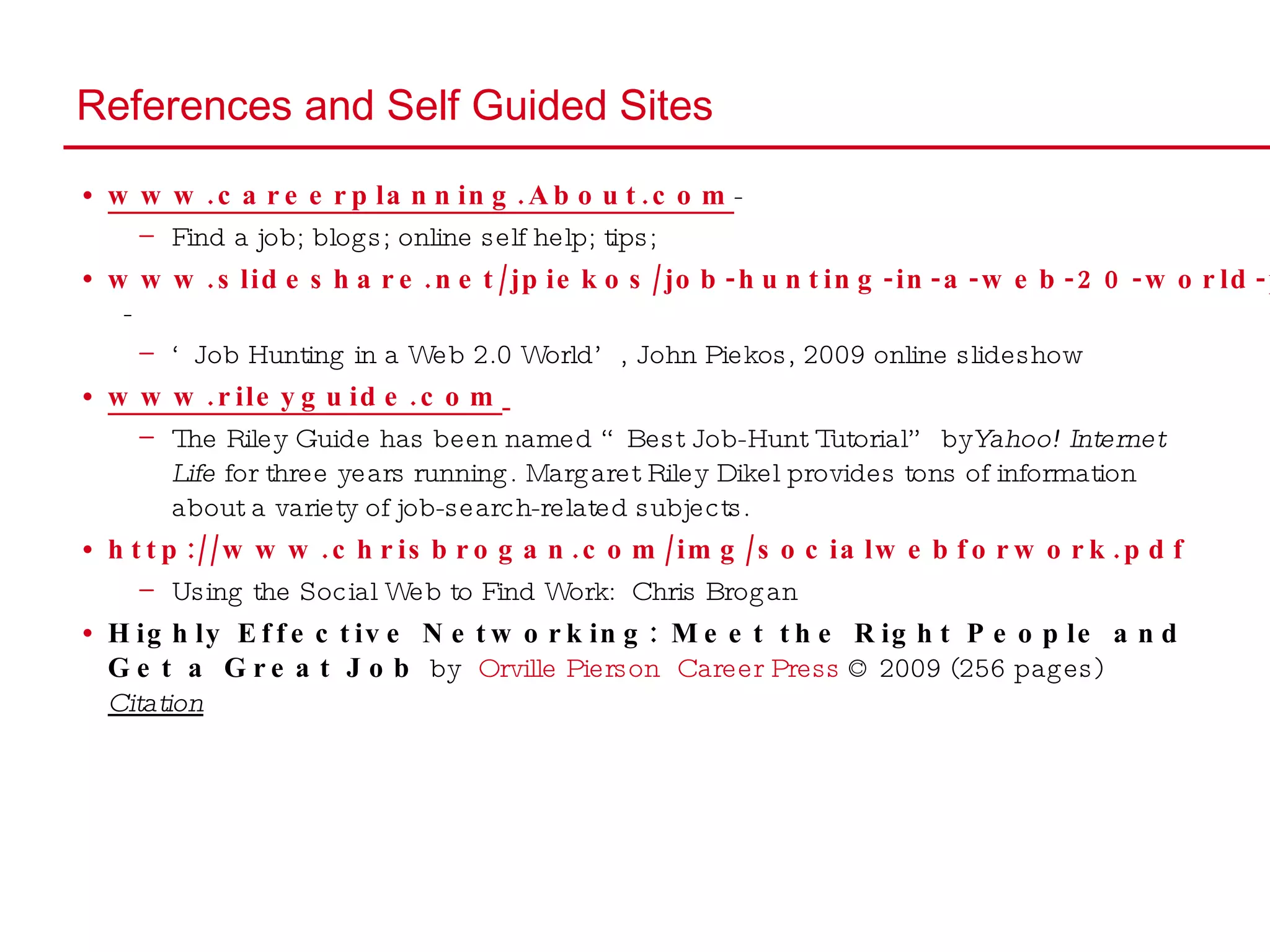 References and Self Guided Sites www.careerplanning.About.com -  Find a job; blogs; online self help; tips;  www.slideshare.net/jpiekos/job-hunting-in-a-web-20-world-presentation   -  ‘ Job Hunting in a Web 2.0 World’, John Piekos, 2009 online slideshow www.rileyguide.com   The Riley Guide has been named “Best Job-Hunt Tutorial” by  Yahoo! Internet Life  for three years running. Margaret Riley Dikel provides tons of information about a variety of job-search-related subjects. http://www.chrisbrogan.com/img/socialwebforwork.pdf   Using the Social Web to Find Work:  Chris Brogan Highly Effective Networking: Meet the Right People and Get a Great Job  by  Orville Pierson   Career Press  © 2009 (256 pages)  Citation 