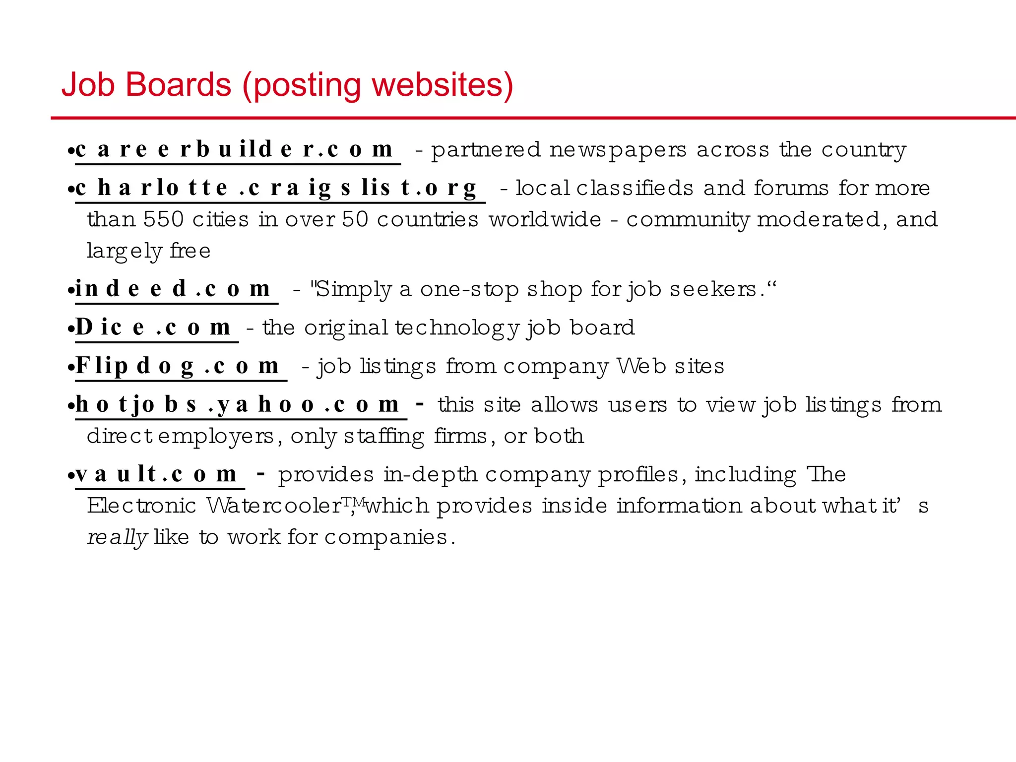 Job Boards (posting websites) • careerbuilder.com   - partnered newspapers across the country • charlotte.craigslist.org   - local classifieds and forums for more than 550 cities in over 50 countries worldwide - community moderated, and largely free • indeed.com   - "Simply a one-stop shop for job seekers.“ • Dice.com  - the original technology job board • Flipdog.com   - job listings from company Web sites • hotjobs.yahoo.com   -  this site allows users to view job listings from direct employers, only staffing firms, or both • vault.com  -  provides in-depth company profiles, including The Electronic Watercooler™, which provides inside information about what it’s  really  like to work for companies. 