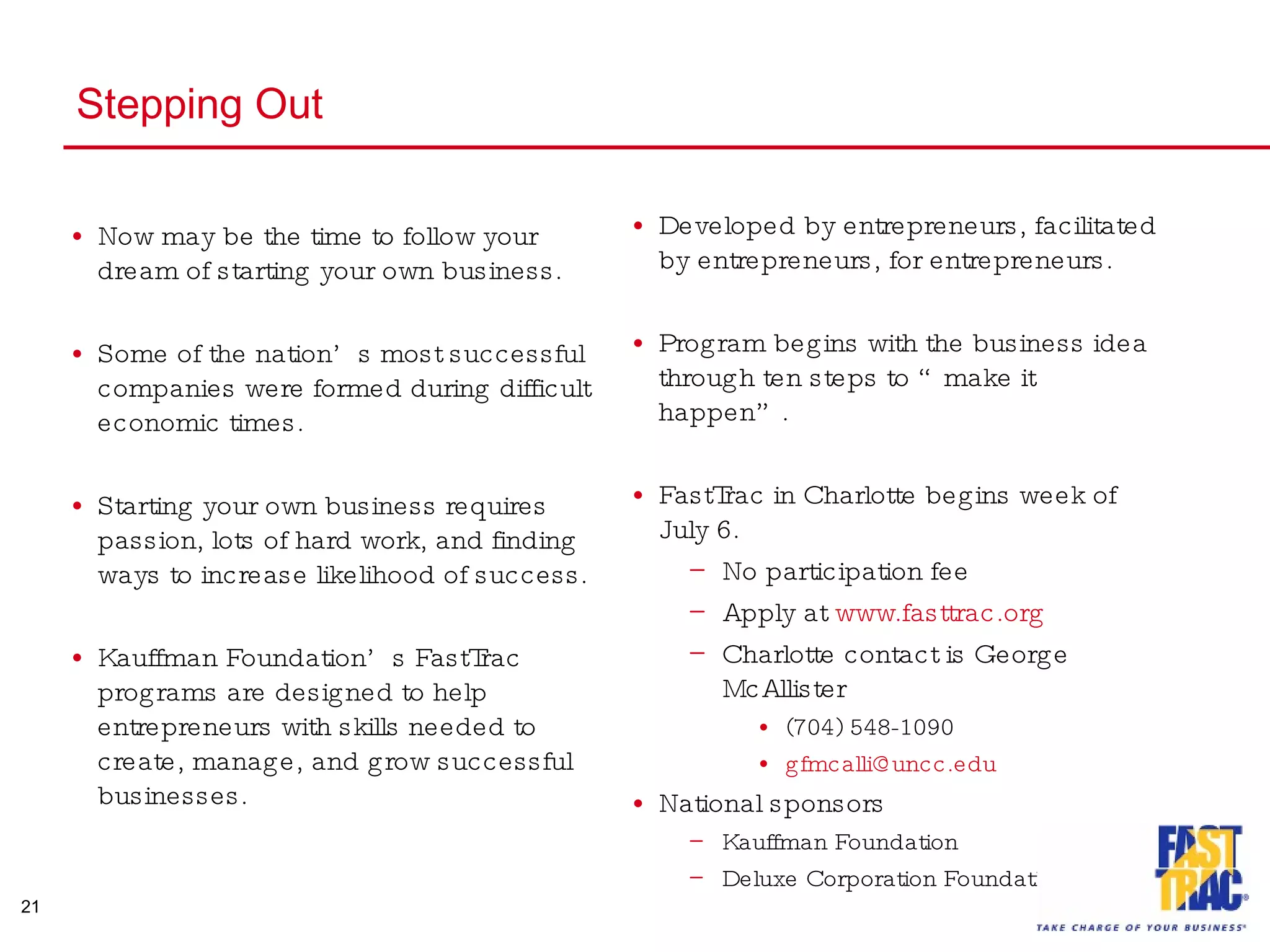 Stepping Out Now may be the time to follow your dream of starting your own business. Some of the nation’s most successful companies were formed during difficult economic times. Starting your own business requires passion, lots of hard work, and finding ways to increase likelihood of success. Kauffman Foundation’s FastTrac programs are designed to help entrepreneurs with skills needed to create, manage, and grow successful businesses. Developed by entrepreneurs, facilitated by entrepreneurs, for entrepreneurs. Program begins with the business idea through ten steps to “make it happen”. FastTrac in Charlotte begins week of July 6.  No participation fee Apply at  www.fasttrac.org Charlotte contact is George McAllister (704) 548-1090 [email_address] National sponsors Kauffman Foundation Deluxe Corporation Foundation 