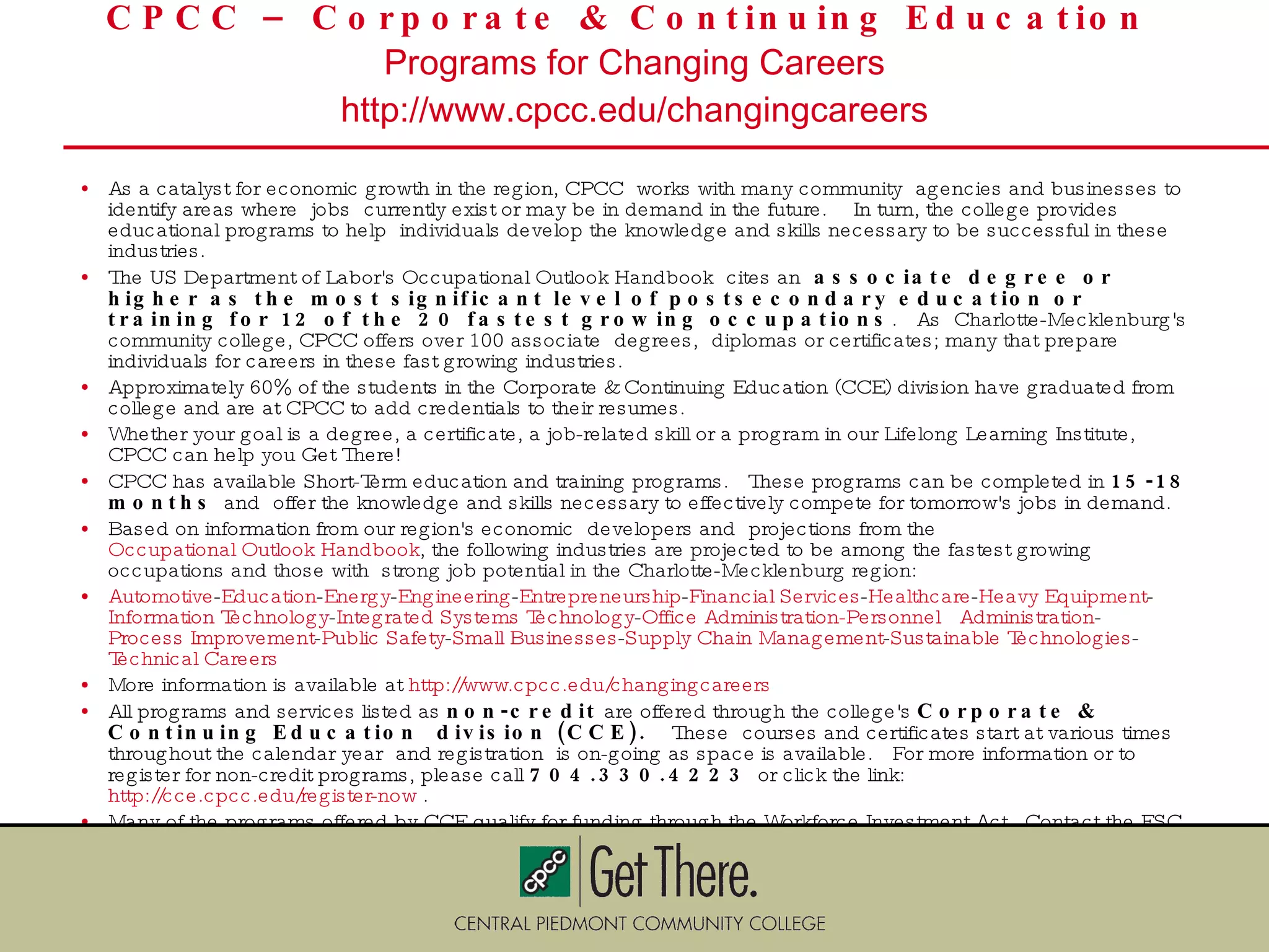 CPCC – Corporate & Continuing Education  Programs for Changing Careers http://www.cpcc.edu/changingcareers As a catalyst for economic growth in the region, CPCC works with many community agencies and businesses to identify areas where jobs currently exist or may be in demand in the future.  In turn, the college provides educational programs to help individuals develop the knowledge and skills necessary to be successful in these industries.   The US Department of Labor's Occupational Outlook Handbook cites an  associate degree or higher as the most significant level of postsecondary education or training for 12 of the 20 fastest growing occupations .  As Charlotte-Mecklenburg's community college, CPCC offers over 100 associate degrees, diplomas or certificates; many that prepare individuals for careers in these fast growing industries.   Approximately 60% of the students in the Corporate & Continuing Education (CCE) division have graduated from college and are at CPCC to add credentials to their resumes. Whether your goal is a degree, a certificate, a job-related skill or a program in our Lifelong Learning Institute, CPCC can help you Get There! CPCC has available Short-Term education and training programs.  These programs can be completed in  15-18 months  and offer the knowledge and skills necessary to effectively compete for tomorrow's jobs in demand. Based on information from our region's economic developers and projections from the  Occupational Outlook Handbook , the following industries are projected to be among the fastest growing occupations and those with strong job potential in the Charlotte-Mecklenburg region:  Automotive - Education - Energy - Engineering - Entrepreneurship - Financial Services - Healthcare - Heavy Equipment - Information Technology - Integrated Systems Technology - Office Administration-Personnel  Administration - Process Improvement - Public Safety - Small Businesses - Supply Chain Management - Sustainable Technologies - Technical Careers   More information is available at  http://www.cpcc.edu/changingcareers All programs and services listed as  non-credit  are offered through the college's  Corporate & Continuing Education division (CCE).   These courses and certificates start at various times throughout the calendar year and registration is on-going as space is available.  For more information or to register for non-credit programs, please call  704.330.4223  or click the link:  http://cce.cpcc.edu/register-now  . Many of the programs offered by CCE qualify for funding through the Workforce Investment Act.  Contact the ESC, Workforce Development Board, JobLink or check the NC STARS website ( www.ncstars.org ) to see which courses in your area  qualify. 