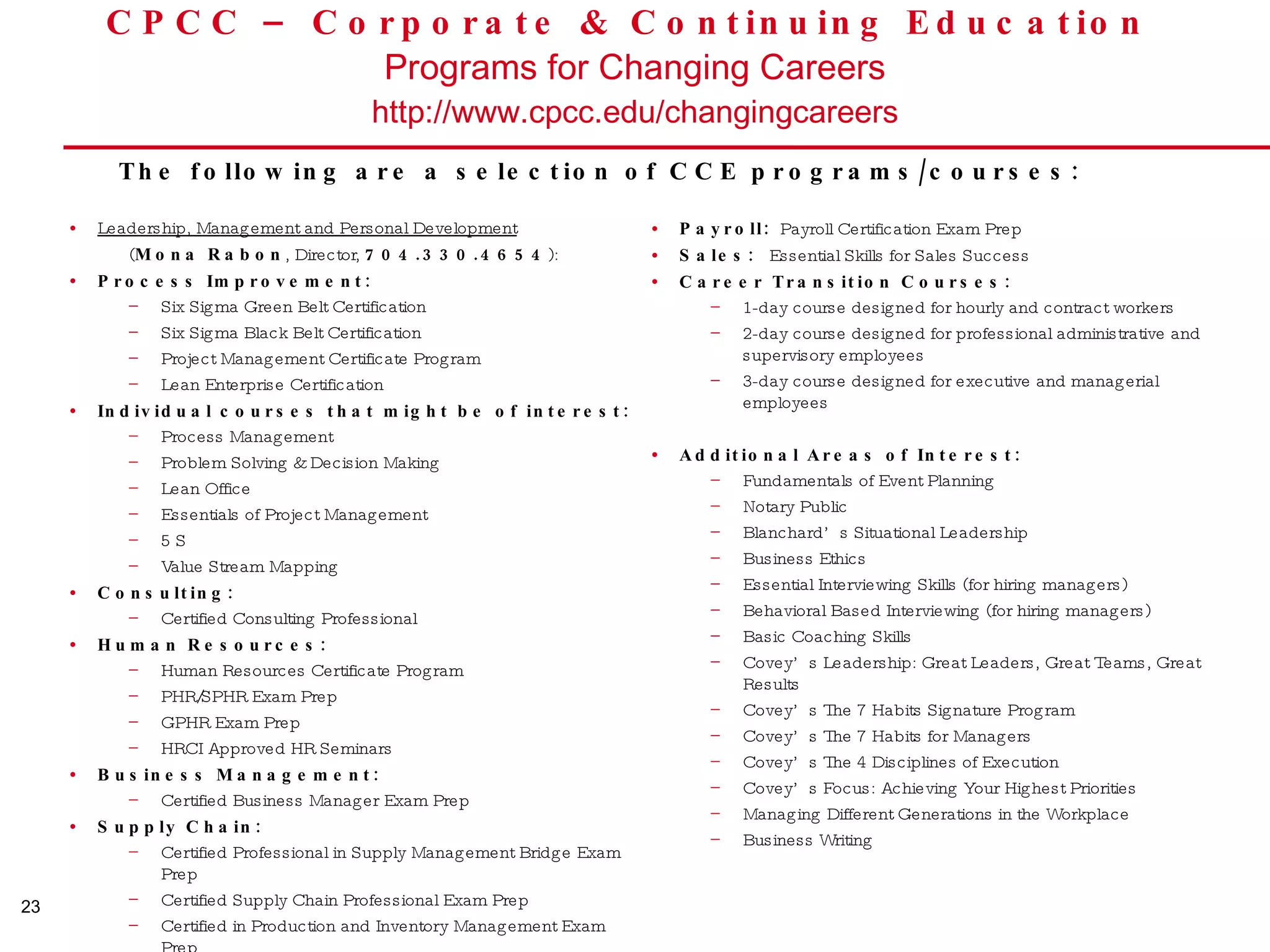 CPCC – Corporate & Continuing Education  Programs for Changing Careers http://www.cpcc.edu/changingcareers Leadership, Management and Personal Development   ( Mona Rabon , Director,  704.330.4654 ):  Process Improvement: Six Sigma Green Belt Certification Six Sigma Black Belt Certification Project Management Certificate Program Lean Enterprise Certification Individual courses that might be of interest: Process Management Problem Solving & Decision Making Lean Office Essentials of Project Management 5 S Value Stream Mapping Consulting:  Certified Consulting Professional Human Resources: Human Resources Certificate Program PHR/SPHR Exam Prep GPHR Exam Prep HRCI Approved HR Seminars Business Management:  Certified Business Manager Exam Prep Supply Chain: Certified Professional in Supply Management Bridge Exam Prep Certified Supply Chain Professional Exam Prep Certified in Production and Inventory Management Exam Prep  Payroll:   Payroll Certification Exam Prep Sales:  Essential Skills for Sales Success Career Transition Courses: 1-day course designed for hourly and contract workers 2-day course designed for professional administrative and supervisory employees 3-day course designed for executive and managerial employees Additional Areas of Interest: Fundamentals of Event Planning Notary Public Blanchard’s Situational Leadership  Business Ethics Essential Interviewing Skills (for hiring managers) Behavioral Based Interviewing (for hiring managers) Basic Coaching Skills Covey’s Leadership: Great Leaders, Great Teams, Great Results Covey’s The 7 Habits Signature Program  Covey’s The 7 Habits for Managers Covey’s The 4 Disciplines of Execution Covey’s Focus: Achieving Your Highest Priorities Managing Different Generations in the Workplace Business Writing The following are a selection of CCE programs/courses:  