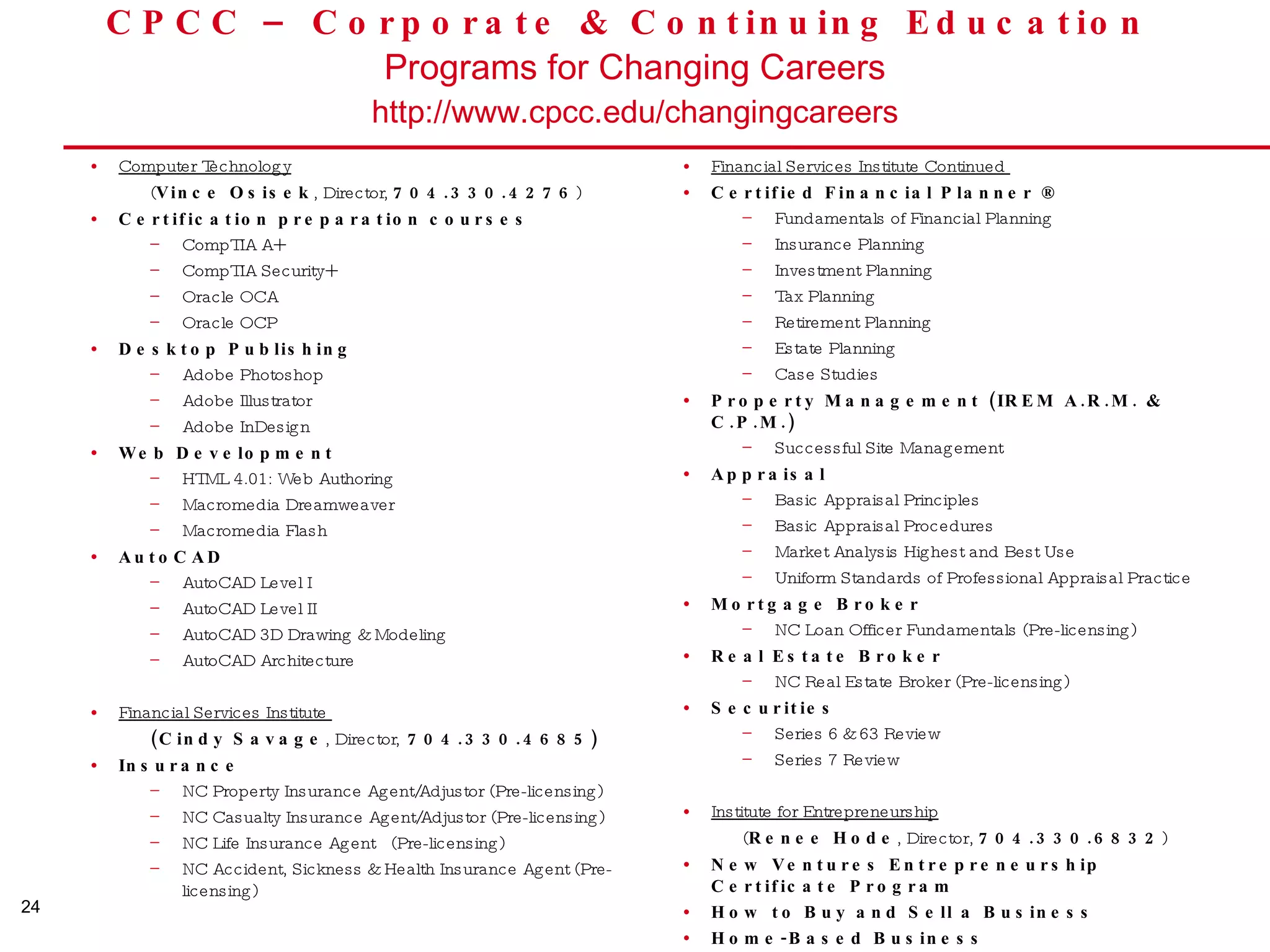 CPCC – Corporate & Continuing Education  Programs for Changing Careers http://www.cpcc.edu/changingcareers Computer Technology   ( Vince Osisek , Director,  704.330.4276 ) Certification preparation courses CompTIA A+ CompTIA Security+ Oracle OCA Oracle OCP Desktop Publishing Adobe Photoshop Adobe Illustrator Adobe InDesign Web Development HTML 4.01: Web Authoring Macromedia Dreamweaver Macromedia Flash AutoCAD AutoCAD Level I AutoCAD Level II AutoCAD 3D Drawing & Modeling AutoCAD Architecture Financial Services Institute  (Cindy Savage , Director,  704.330.4685) Insurance  NC Property Insurance Agent/Adjustor (Pre-licensing) NC Casualty Insurance Agent/Adjustor (Pre-licensing)  NC Life Insurance Agent  (Pre-licensing) NC Accident, Sickness & Health Insurance Agent (Pre-licensing) Financial Services Institute Continued  Certified Financial Planner ®  Fundamentals of Financial Planning Insurance Planning  Investment Planning Tax Planning  Retirement Planning  Estate Planning  Case Studies  Property Management (IREM A.R.M. & C.P.M.)  Successful Site Management  Appraisal   Basic Appraisal Principles  Basic Appraisal Procedures Market Analysis Highest and Best Use Uniform Standards of Professional Appraisal Practice  Mortgage Broker NC Loan Officer Fundamentals (Pre-licensing)  Real Estate Broker NC Real Estate Broker (Pre-licensing) Securities  Series 6 & 63 Review  Series 7 Review Institute for Entrepreneurship   ( Renee Hode , Director,  704.330.6832 ) New Ventures Entrepreneurship Certificate Program  How to Buy and Sell a Business  Home-Based Business 