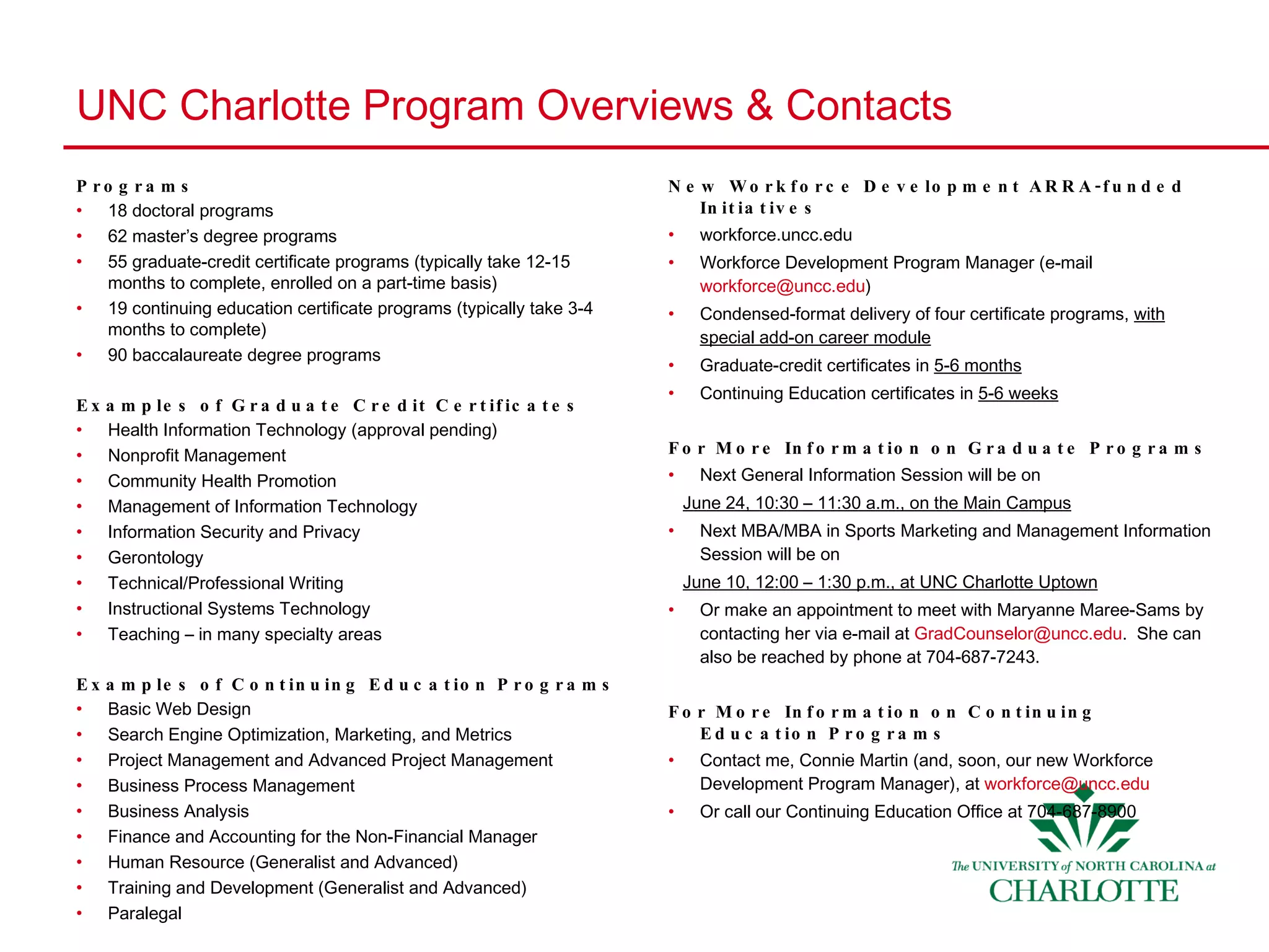 UNC Charlotte Program Overviews & Contacts Programs 18 doctoral programs 62 master’s degree programs 55 graduate-credit certificate programs (typically take 12-15 months to complete, enrolled on a part-time basis) 19 continuing education certificate programs (typically take 3-4 months to complete) 90 baccalaureate degree programs Examples of Graduate Credit Certificates Health Information Technology (approval pending) Nonprofit Management Community Health Promotion Management of Information Technology Information Security and Privacy Gerontology Technical/Professional Writing Instructional Systems Technology Teaching – in many specialty areas Examples of Continuing Education Programs Basic Web Design Search Engine Optimization, Marketing, and Metrics Project Management and Advanced Project Management Business Process Management Business Analysis Finance and Accounting for the Non-Financial Manager Human Resource (Generalist and Advanced) Training and Development (Generalist and Advanced) Paralegal New Workforce Development ARRA-funded Initiatives workforce.uncc.edu  Workforce Development Program Manager (e-mail  [email_address] ) Condensed-format delivery of four certificate programs,  with special add-on career module Graduate-credit certificates in  5-6 months Continuing Education certificates in  5-6 weeks For More Information on Graduate Programs Next General Information Session will be on June 24, 10:30 – 11:30 a.m., on the Main Campus Next MBA/MBA in Sports Marketing and Management Information Session will be on June 10, 12:00 – 1:30 p.m., at UNC Charlotte Uptown Or make an appointment to meet with Maryanne Maree-Sams by contacting her via e-mail at  [email_address] .  She can also be reached by phone at 704-687-7243. For More Information on Continuing Education Programs Contact me, Connie Martin (and, soon, our new Workforce Development Program Manager), at  [email_address] Or call our Continuing Education Office at 704-687-8900 