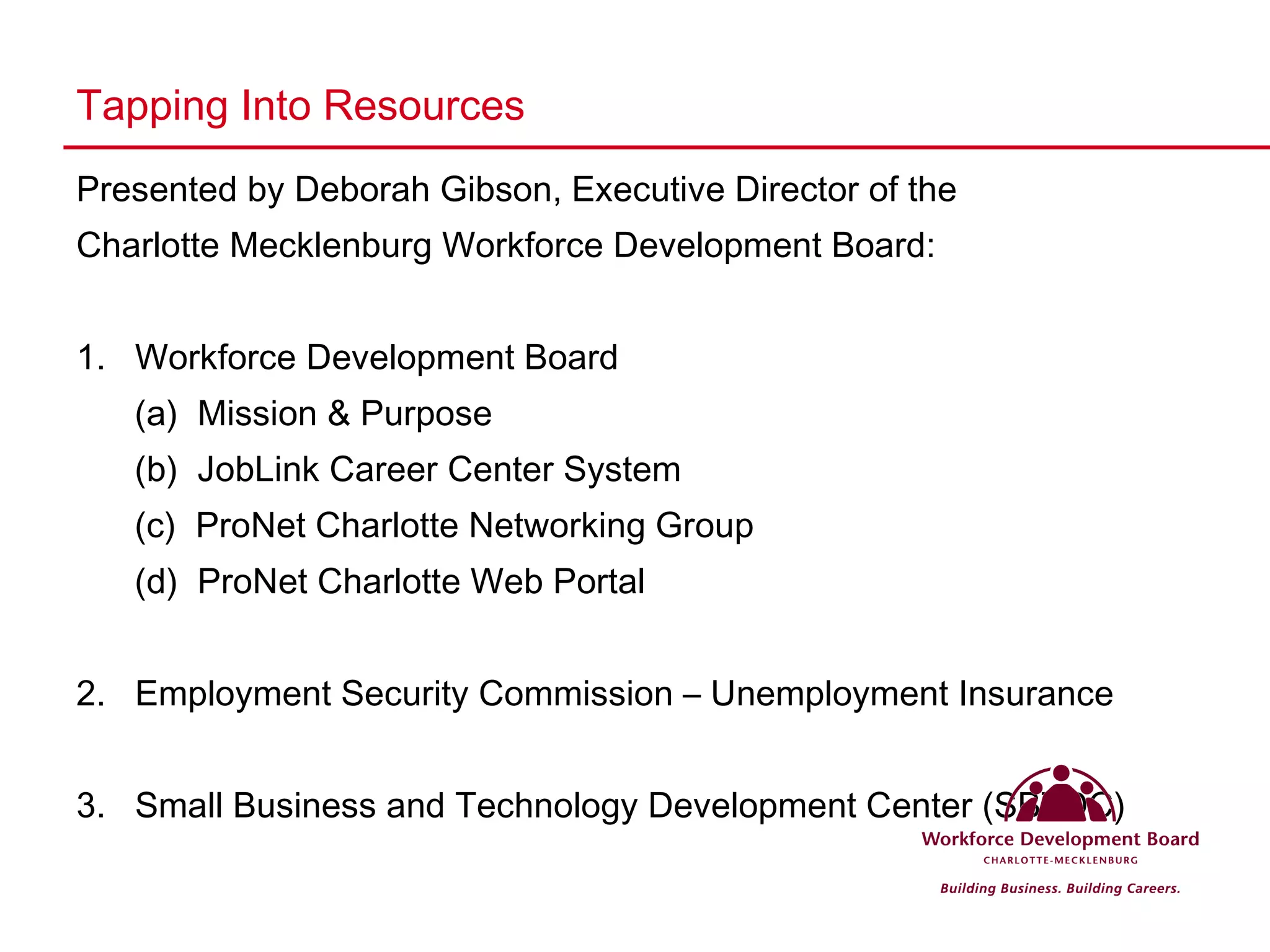 Tapping Into Resources Presented by Deborah Gibson, Executive Director of the  Charlotte Mecklenburg Workforce Development Board: 1.  Workforce Development Board (a)  Mission & Purpose (b)  JobLink Career Center System (c)  ProNet Charlotte Networking Group (d)  ProNet Charlotte Web Portal 2.  Employment Security Commission – Unemployment Insurance 3.  Small Business and Technology Development Center (SBTDC) 