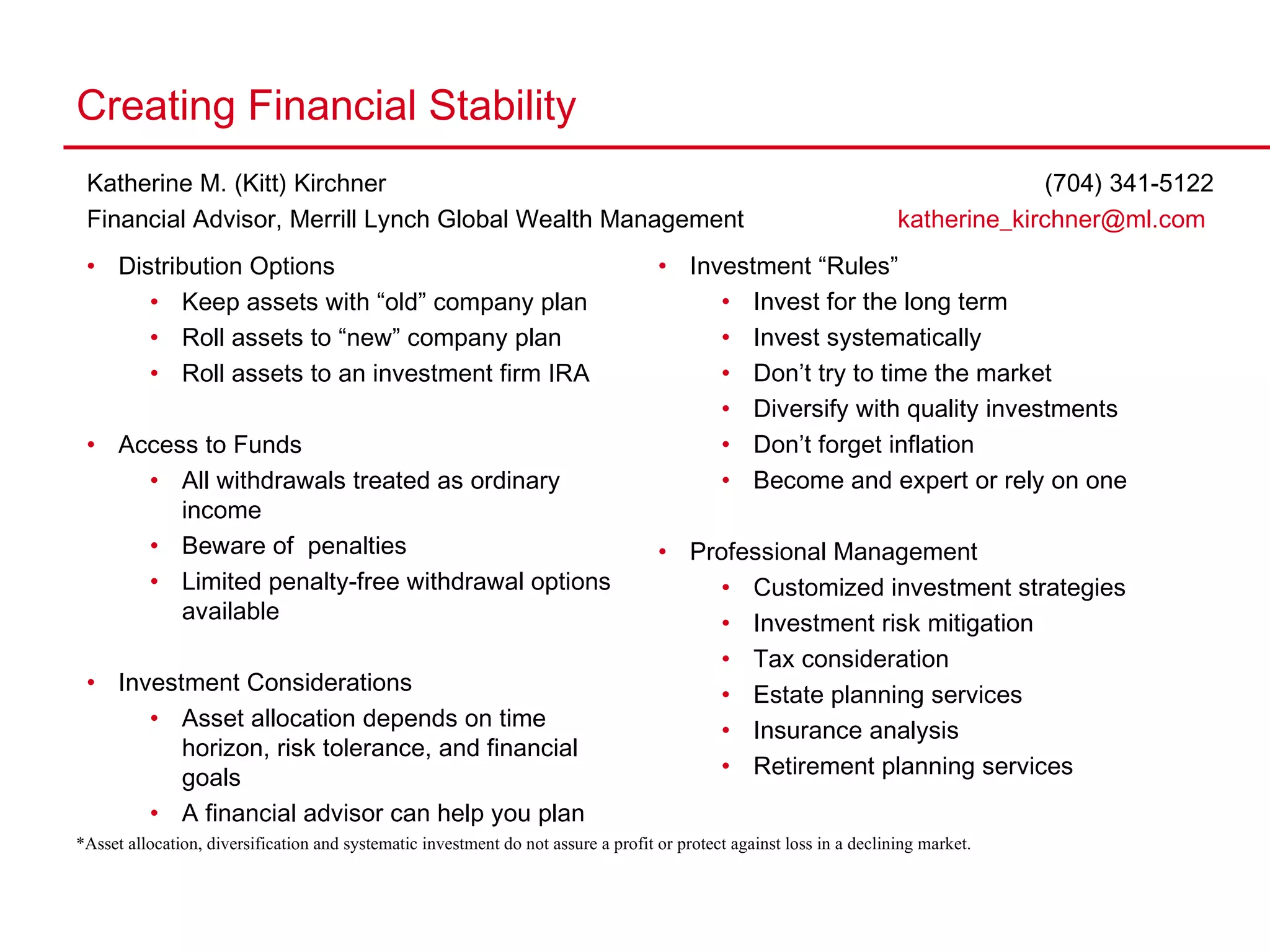 Creating Financial Stability Katherine M. (Kitt) Kirchner   (704) 341-5122  Financial Advisor, Merrill Lynch Global Wealth Management   [email_address]   *Asset allocation, diversification and systematic investment do not assure a profit or protect against loss in a declining market. Distribution Options Keep assets with “old” company plan Roll assets to “new” company plan Roll assets to an investment firm IRA Access to Funds All withdrawals treated as ordinary income Beware of  penalties Limited penalty-free withdrawal options available Investment Considerations Asset allocation depends on time horizon, risk tolerance, and financial goals A financial advisor can help you plan Investment “Rules” Invest for the long term Invest systematically  Don’t try to time the market Diversify with quality investments Don’t forget inflation Become and expert or rely on one Professional Management Customized investment strategies Investment risk mitigation Tax consideration Estate planning services Insurance analysis Retirement planning services 
