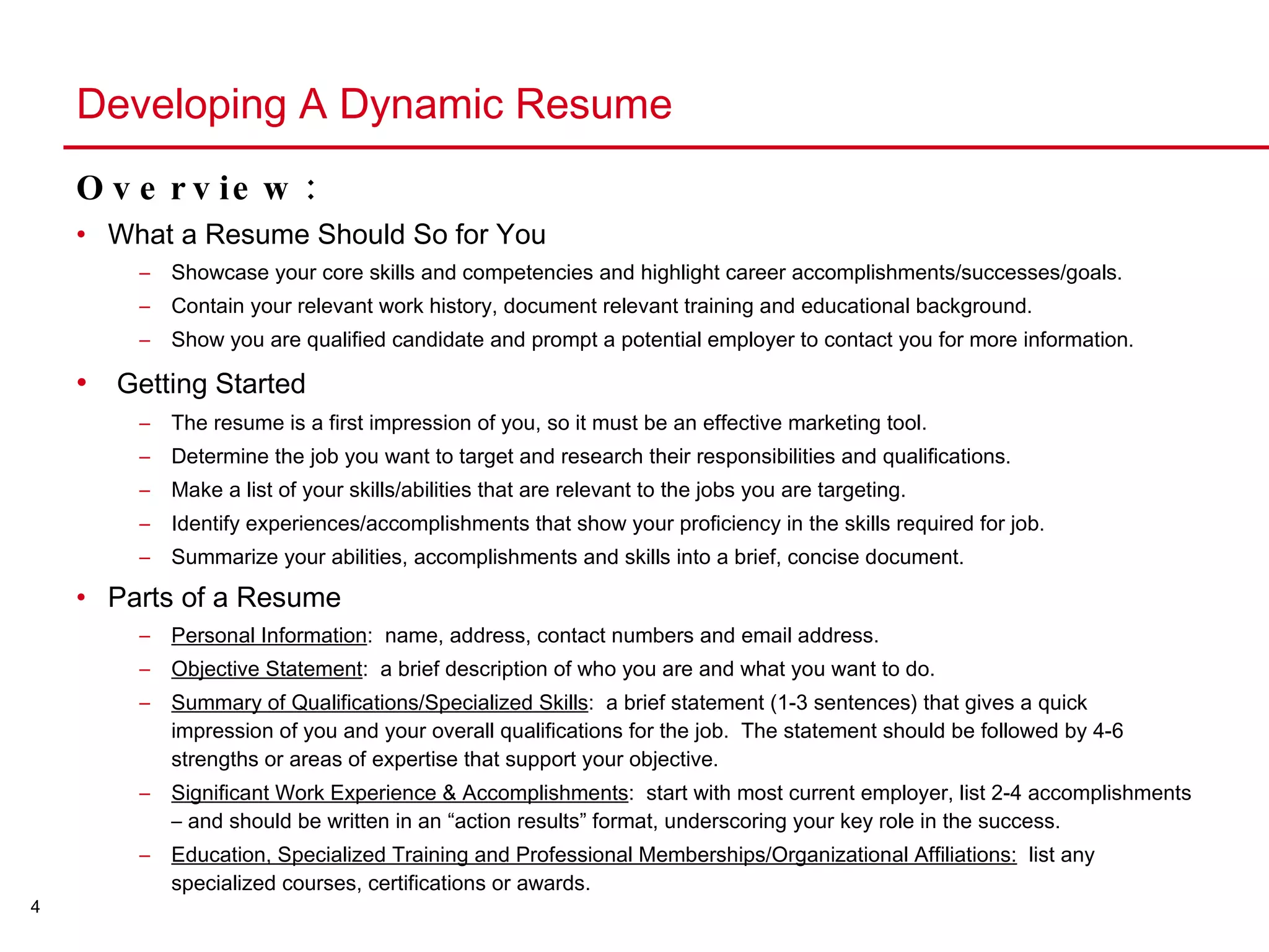 Developing A Dynamic Resume Overview: What a Resume Should So for You Showcase your core skills and competencies and highlight career accomplishments/successes/goals. Contain your relevant work history, document relevant training and educational background. Show you are qualified candidate and prompt a potential employer to contact you for more information. Getting Started The resume is a first impression of you, so it must be an effective marketing tool. Determine the job you want to target and research their responsibilities and qualifications. Make a list of your skills/abilities that are relevant to the jobs you are targeting. Identify experiences/accomplishments that show your proficiency in the skills required for job. Summarize your abilities, accomplishments and skills into a brief, concise document. Parts of a Resume Personal Information :  name, address, contact numbers and email address. Objective Statement :  a brief description of who you are and what you want to do. Summary of Qualifications/Specialized Skills :  a brief statement (1-3 sentences) that gives a quick impression of you and your overall qualifications for the job.  The statement should be followed by 4-6 strengths or areas of expertise that support your objective. Significant Work Experience & Accomplishments :  start with most current employer, list 2-4 accomplishments – and should be written in an “action results” format, underscoring your key role in the success.  Education, Specialized Training and Professional Memberships/Organizational Affiliations:   list any specialized courses, certifications or awards. 