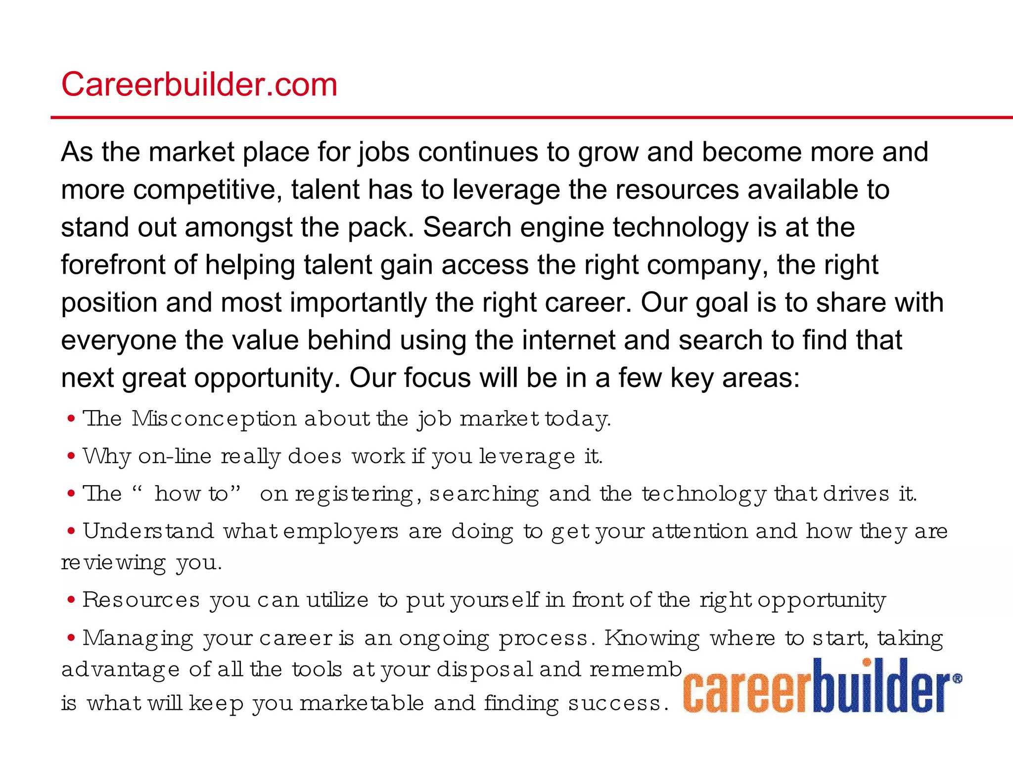As the market place for jobs continues to grow and become more and more competitive, talent has to leverage the resources available to stand out amongst the pack. Search engine technology is at the forefront of helping talent gain access the right company, the right position and most importantly the right career. Our goal is to share with everyone the value behind using the internet and search to find that next great opportunity. Our focus will be in a few key areas: The Misconception about the job market today. Why on-line really does work if you leverage it. The “how to” on registering, searching and the technology that drives it. Understand what employers are doing to get your attention and how they are reviewing you. Resources you can utilize to put yourself in front of the right opportunity Managing your career is an ongoing process. Knowing where to start, taking advantage of all the tools at your disposal and remembering to brand yourself is what will keep you marketable and finding success .  Careerbuilder.com 