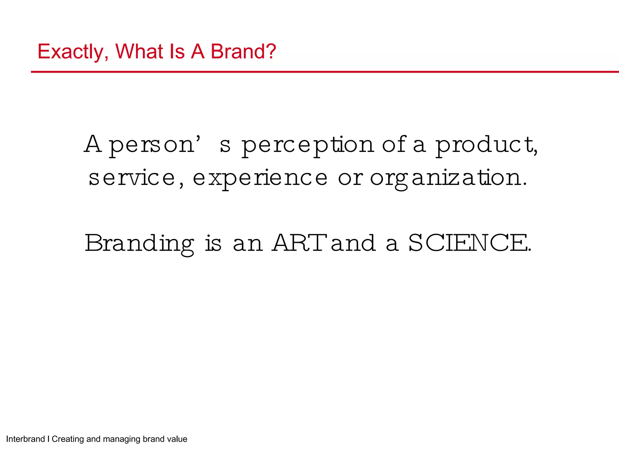 Exactly, What Is A Brand? A person’s perception of a product, service, experience or organization. Branding is an ART and a SCIENCE. Interbrand l Creating and managing brand value 