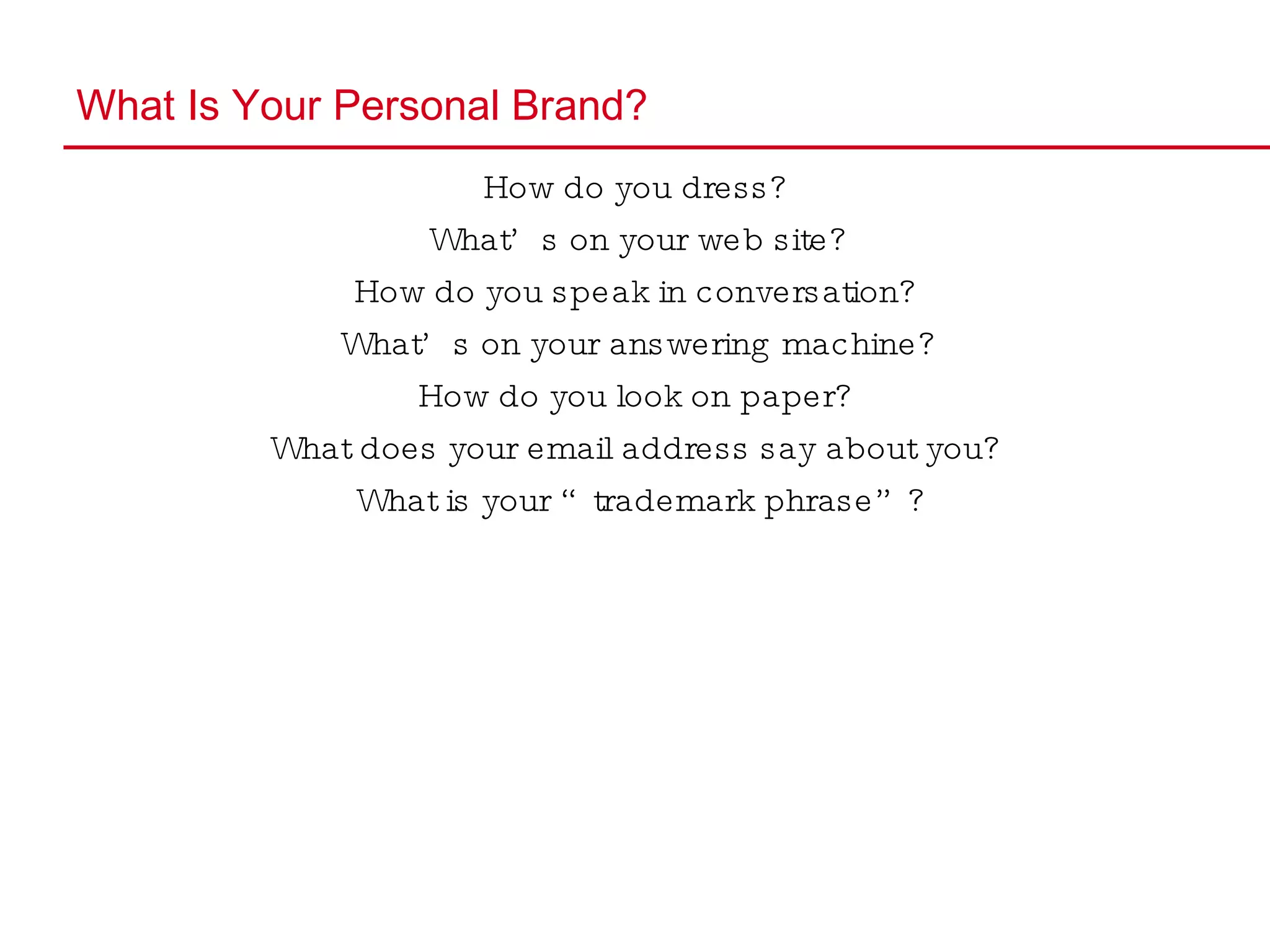 What Is Your Personal Brand? How do you dress? What’s on your web site? How do you speak in conversation? What’s on your answering machine? How do you look on paper? What does your email address say about you? What is your “trademark phrase”? 