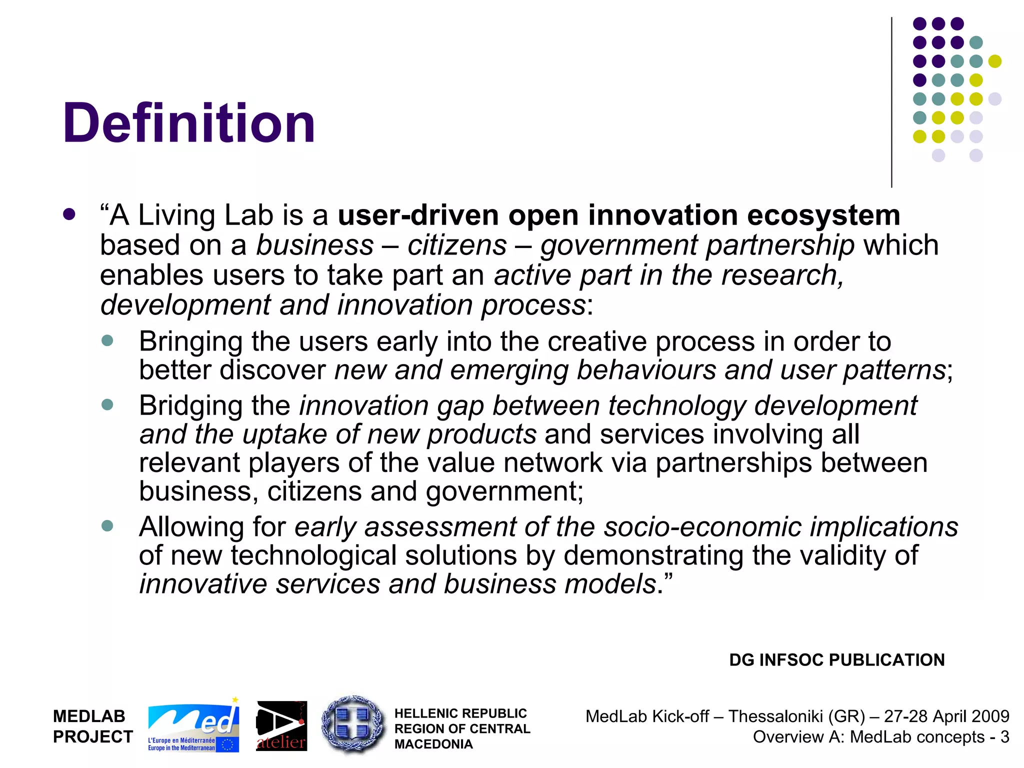Definition “ A Living Lab is a  user-driven open innovation ecosystem  based on a  business – citizens – government partnership  which enables users to take part an  active part in the research, development and innovation process : Bringing the users early into the creative process in order to better discover  new and emerging behaviours and user patterns ; Bridging the  innovation gap between technology development and the uptake of new products  and services involving all relevant players of the value network via partnerships between business, citizens and government; Allowing for  early assessment of the socio-economic implications  of new technological solutions by demonstrating the validity of  innovative services and business models .” DG INFSOC PUBLICATION 