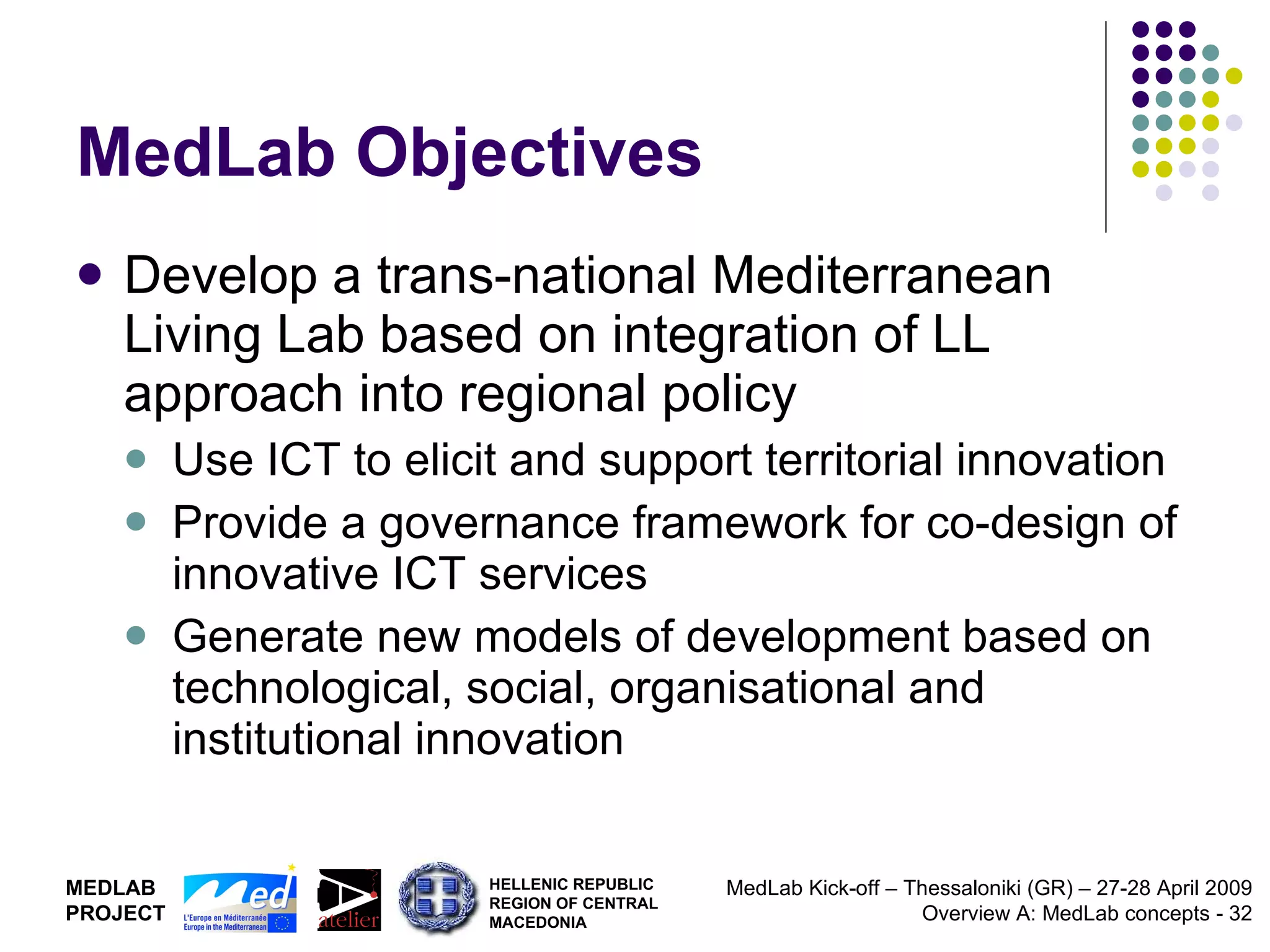 MedLab Objectives Develop a trans-national Mediterranean Living Lab based on integration of LL approach into regional policy Use ICT to elicit and support territorial innovation Provide a governance framework for co-design of innovative ICT services Generate new models of development based on technological, social, organisational and institutional innovation 
