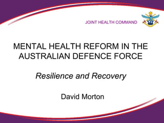 MENTAL HEALTH REFORM IN THE
AUSTRALIAN DEFENCE FORCE
Resilience and Recovery
JOINT HEALTH COMMAND
David Morton
 