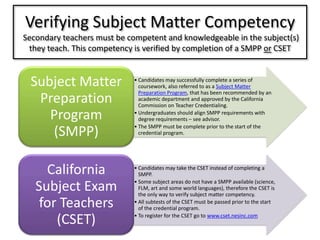 Verifying Subject Matter Competency Secondary teachers must be competent and knowledgeable in the subject(s) they teach. This competency is verified by completion of a SMPP or CSET