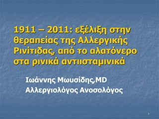 1
1911 – 2011: εξέλιξη στην
θεραπείας της Αλλεργικής
Ρινίτιδας, από το αλατόνερο
στα ρινικά αντιισταμινικά
Ιωάννης Μωυσίδης,MD
Αλλεργιολόγος Ανοσολόγος
 