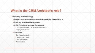 What is the CRM Architect’s role?
▪ Delivery Methodology
▪ Project implementation methodology (Agile, Waterfalls...)
▪ Delivery Modules Management
▪ CRM Solution evolution framework
▪ Configuration, Dev, QA, Prod environments
▪ Deployment model
▪ Tool Box
▪ Configuration tools
▪ Development tools
▪ Debugging tools
▪ Accelerators
 