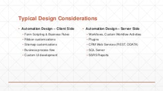 Typical Design Considerations
▪ Automation Design – Client Side
▪ Form Scripting & Business Rules
▪ Ribbon customizations
▪ Sitemap customizations
▪ Business process flow
▪ Custom UI development
▪ Automation Design – Server Side
▪ Workflows, Custom Workflow Activities
▪ Plugins
▪ CRM Web Services (REST, ODATA)
▪ SQL Server
▪ SSRS Reports
 
