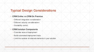 Typical Design Considerations
▪ CRM Online vs CRM On Premise
▪ Different integration consideration
▪ Different security considerations
▪ Scalability control
▪ CRM Solution Components
▪ Consider ease of deployment
▪ Build automated deployment tools
▪ Limit the number of external elements in your solution
 
