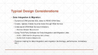 Typical Design Considerations
▪ Data Integration & Migration
▪ Dynamics CRM provide SQL views to READ CRM Data
▪ Create, Update, Delete must be done through Web Service
▪ Understand CRM Web Service limitations
▪ Retrieve Multiple Record Limit
▪ Using Third Party Software for Data Integration and Migration Jobs
▪ SSIS + CRM Add On (Kingsway Soft, others)
▪ Scribe Soft, Instance Adapter etc.
▪ Decision making for data integration and migration (technology, performance, immediacy
etc.)
 