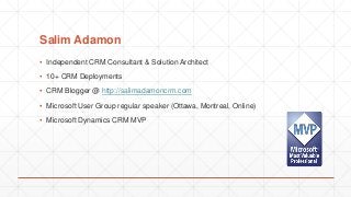 Salim Adamon
▪ Independent CRM Consultant & Solution Architect
▪ 10+ CRM Deployments
▪ CRM Blogger @ http://salimadamoncrm.com
▪ Microsoft User Group regular speaker (Ottawa, Montreal, Online)
▪ Microsoft Dynamics CRM MVP
 