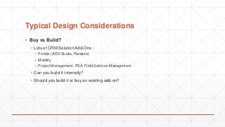 Typical Design Considerations
▪ Buy vs Build?
▪ Lots of CRM Solution Add-Ons :
▪ Portals (ADX Studio, Parature)
▪ Mobility
▪ Project Management, PSA, Field Services Management
▪ Can you build it internally?
▪ Should you build it or buy an existing add-on?
 