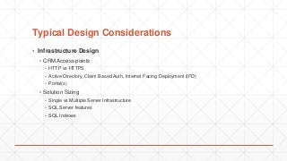 Typical Design Considerations
▪ Infrastructure Design
▪ CRM Access points
▪ HTTP vs HTTPS
▪ Active Directory, Claim Based Auth, Internet Facing Deployment (IFD)
▪ Portal(s)
▪ Solution Sizing
▪ Single vs Multiple Server Infrastructure
▪ SQL Server features
▪ SQL Indexes
 