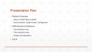 Presentation Plan
▪ Platform Overview
▪ What is CRM? What is XRM?
▪ Demonstration: System views, Configuration
▪ CRM Solution Architecture
▪ The Architect’s role
▪ The Architect’s tools
▪ Design Considerations
▪ Q & A
 