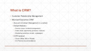 What is CRM?
▪ Customer Relationship Management
▪ Microsoft Dynamics CRM
▪ Account & Contact Management in a context
▪ Default Modules:
▪ Service (case, incident management)
▪ Sales (lead, opportunity, products, invoices)
▪ Marketing (activities, emails, campaigns)
▪ COTS product
▪ Cloud (Office 365 or Private)
▪ On Premise (local installation)
 