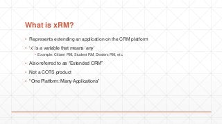 What is xRM?
▪ Represents extending an application on the CRM platform
▪ ‘x’ is a variable that means ‘any’
▪ Example: Citizen RM, Student RM, Dealers RM, etc.
▪ Also referred to as “Extended CRM”
▪ Not a COTS product
▪ “One Platform: Many Applications”
 