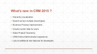 What’s new in CRM 2015 ?
▪ Hierarchy visualization
▪ Search across multiple record types
▪ Business Process improvements
▪ Create custom help for users
▪ Sales Product Taxonomy
▪ CRM Online Administration experience
▪ Lots of additional new features for developers
 