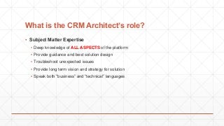 What is the CRM Architect’s role?
▪ Subject Matter Expertise
▪ Deep knowledge of ALL ASPECTS of the platform
▪ Provide guidance and best solution design
▪ Troubleshoot unexpected issues
▪ Provide long term vision and strategy for solution
▪ Speak both “business” and “technical” languages
 