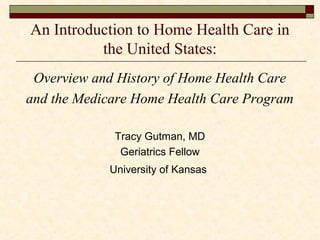 An Introduction to Home Health Care in
the United States:
Overview and History of Home Health Care
and the Medicare Home Health Care Program
Tracy Gutman, MD
Geriatrics Fellow
University of Kansas
 