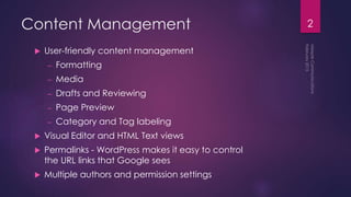 Content Management
 User-friendly content management
– Formatting
– Media
– Drafts and Reviewing
– Page Preview
– Category and Tag labeling
 Visual Editor and HTML Text views
 Permalinks - WordPress makes it easy to control
the URL links that Google sees
 Multiple authors and permission settings
2
 