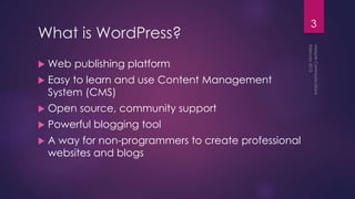 What is WordPress?
 Web publishing platform
 Easy to learn and use Content Management
System (CMS)
 Open source, community support
 Powerful blogging tool
 A way for non-programmers to create professional
websites and blogs
3
 