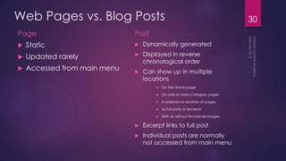 Web Pages vs. Blog Posts
Page
 Static
 Updated rarely
 Accessed from main menu
Post
 Dynamically generated
 Displayed in reverse
chronological order
 Can show up in multiple
locations
 On the Home page
 On one or more Category pages
 In sidebars or sections of pages
 As full posts or excerpts
 With or without thumbnail images
 Excerpt links to full post
 Individual posts are normally
not accessed from main menu
30
 