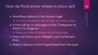 How do Posts know where to show up?
 WordPress default is the Home Page
 You can change the Home Page to a static page
 A Post will go to all pages of the Categories to
which it is assigned
 These are called Category or Archive pages
 Posts can show up in Widgets such as Recent
Posts
 There is always a Post Page linked from the post
34
 