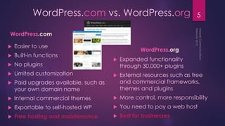 5WordPress.com vs. WordPress.org
WordPress.com
 Easier to use
 Built-in functions
 No plugins
 Limited customization
 Paid upgrades available, such as
your own domain name
 Internal commercial themes
 Exportable to self-hosted WP
 Free hosting and maintenance
WordPress.org
 Expanded functionality
through 30,000+ plugins
 External resources such as free
and commercial frameworks,
themes and plugins
 More control, more responsibility
 You need to pay a web host
 Best for businesses
 