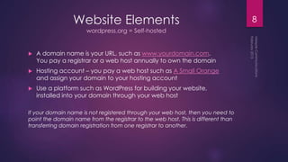 Website Elements
wordpress.org = Self-hosted
 A domain name is your URL, such as www.yourdomain.com.
You pay a registrar or a web host annually to own the domain
 Hosting account – you pay a web host such as A Small Orange
and assign your domain to your hosting account
 Use a platform such as WordPress for building your website,
installed into your domain through your web host
If your domain name is not registered through your web host, then you need to
point the domain name from the registrar to the web host. This is different than
transferring domain registration from one registrar to another.
8
 