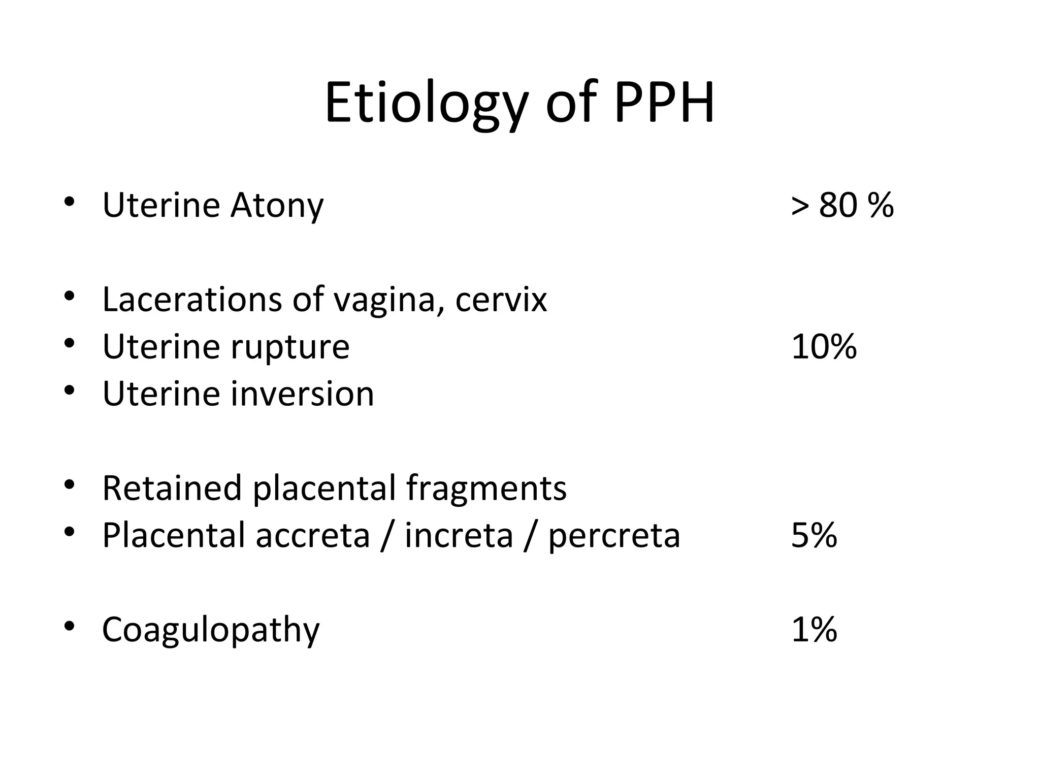 Etiology of PPH
• Uterine Atony                            > 80 %

• Lacerations of vagina, cervix
• Uterine rupture                          10%
• Uterine inversion

• Retained placental fragments
• Placental accreta / increta / percreta   5%

• Coagulopathy                             1%
 