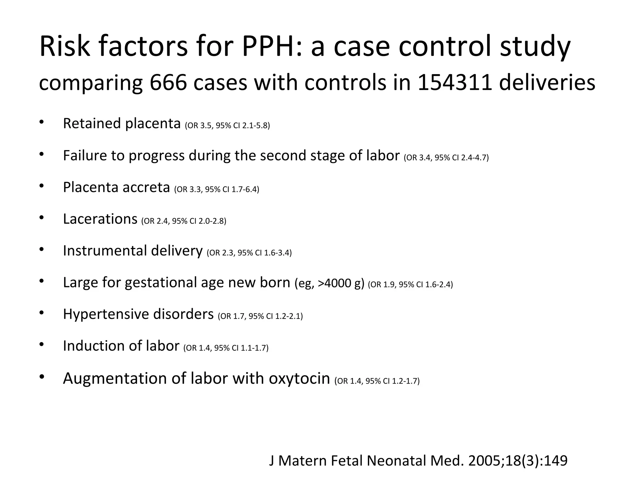 Risk factors for PPH: a case control study
comparing 666 cases with controls in 154311 deliveries
•   Retained placenta (OR 3.5, 95% CI 2.1-5.8)
•   Failure to progress during the second stage of labor (OR 3.4, 95% CI 2.4-4.7)
•   Placenta accreta (OR 3.3, 95% CI 1.7-6.4)
•   Lacerations (OR 2.4, 95% CI 2.0-2.8)
•   Instrumental delivery (OR 2.3, 95% CI 1.6-3.4)
•   Large for gestational age new born (eg, >4000 g) (OR 1.9, 95% CI 1.6-2.4)
•   Hypertensive disorders (OR 1.7, 95% CI 1.2-2.1)
•   Induction of labor (OR 1.4, 95% CI 1.1-1.7)
•   Augmentation of labor with oxytocin (OR 1.4, 95% CI 1.2-1.7)



                                                  J Matern Fetal Neonatal Med. 2005;18(3):149
 