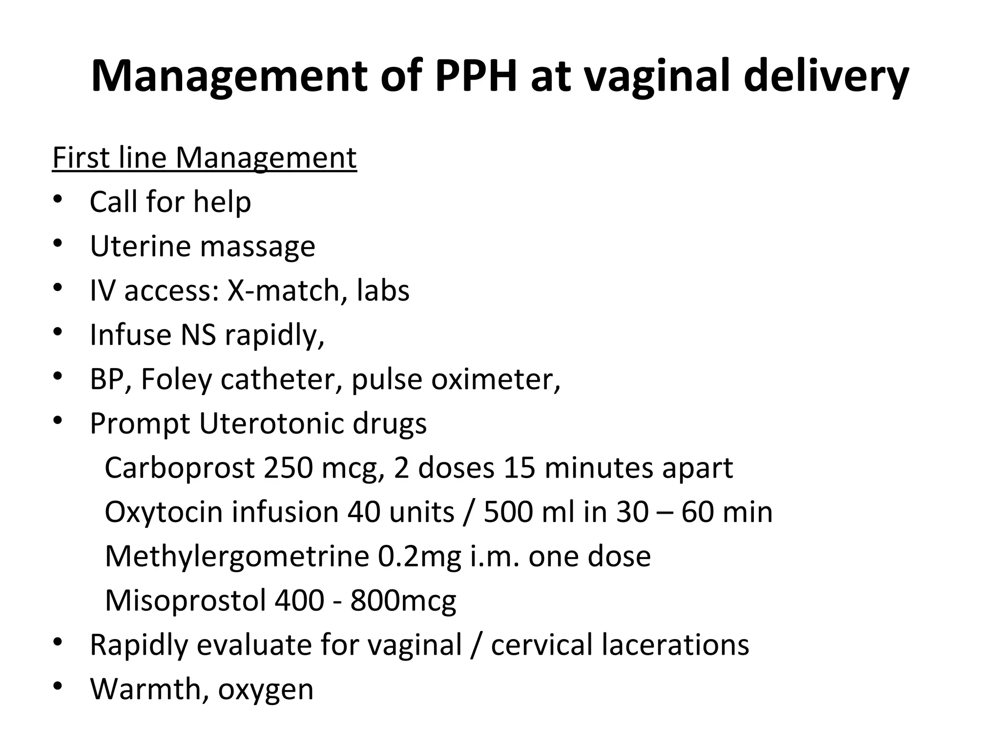 Management of PPH at vaginal delivery
First line Management
• Call for help
• Uterine massage
• IV access: X-match, labs
• Infuse NS rapidly,
• BP, Foley catheter, pulse oximeter,
• Prompt Uterotonic drugs
    Carboprost 250 mcg, 2 doses 15 minutes apart
    Oxytocin infusion 40 units / 500 ml in 30 – 60 min
    Methylergometrine 0.2mg i.m. one dose
    Misoprostol 400 - 800mcg
• Rapidly evaluate for vaginal / cervical lacerations
• Warmth, oxygen
 