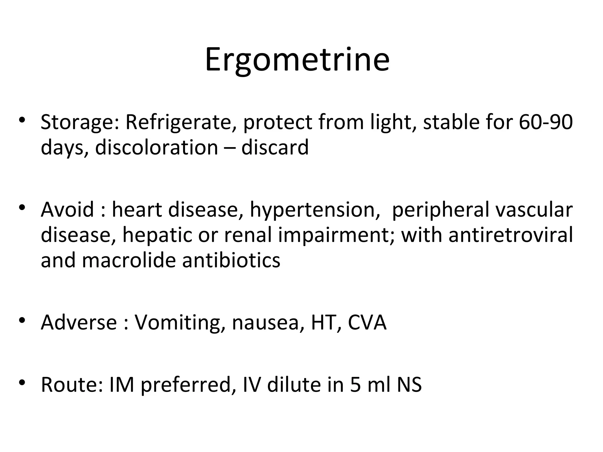 Ergometrine
• Storage: Refrigerate, protect from light, stable for 60-90
  days, discoloration – discard

• Avoid : heart disease, hypertension, peripheral vascular
  disease, hepatic or renal impairment; with antiretroviral
  and macrolide antibiotics

• Adverse : Vomiting, nausea, HT, CVA

• Route: IM preferred, IV dilute in 5 ml NS
 