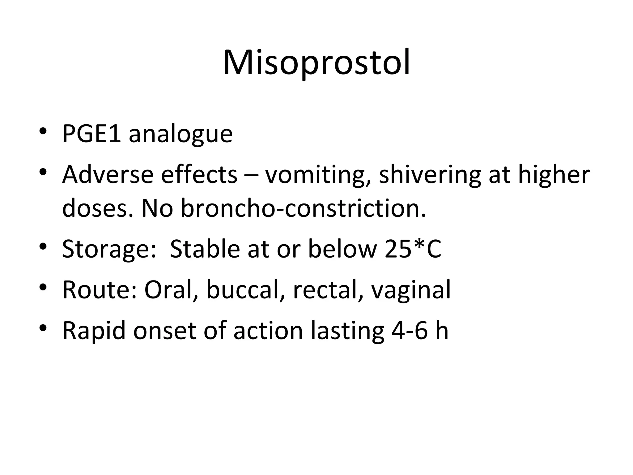 Misoprostol
• PGE1 analogue
• Adverse effects – vomiting, shivering at higher
  doses. No broncho-constriction.
• Storage: Stable at or below 25*C
• Route: Oral, buccal, rectal, vaginal
• Rapid onset of action lasting 4-6 h
 