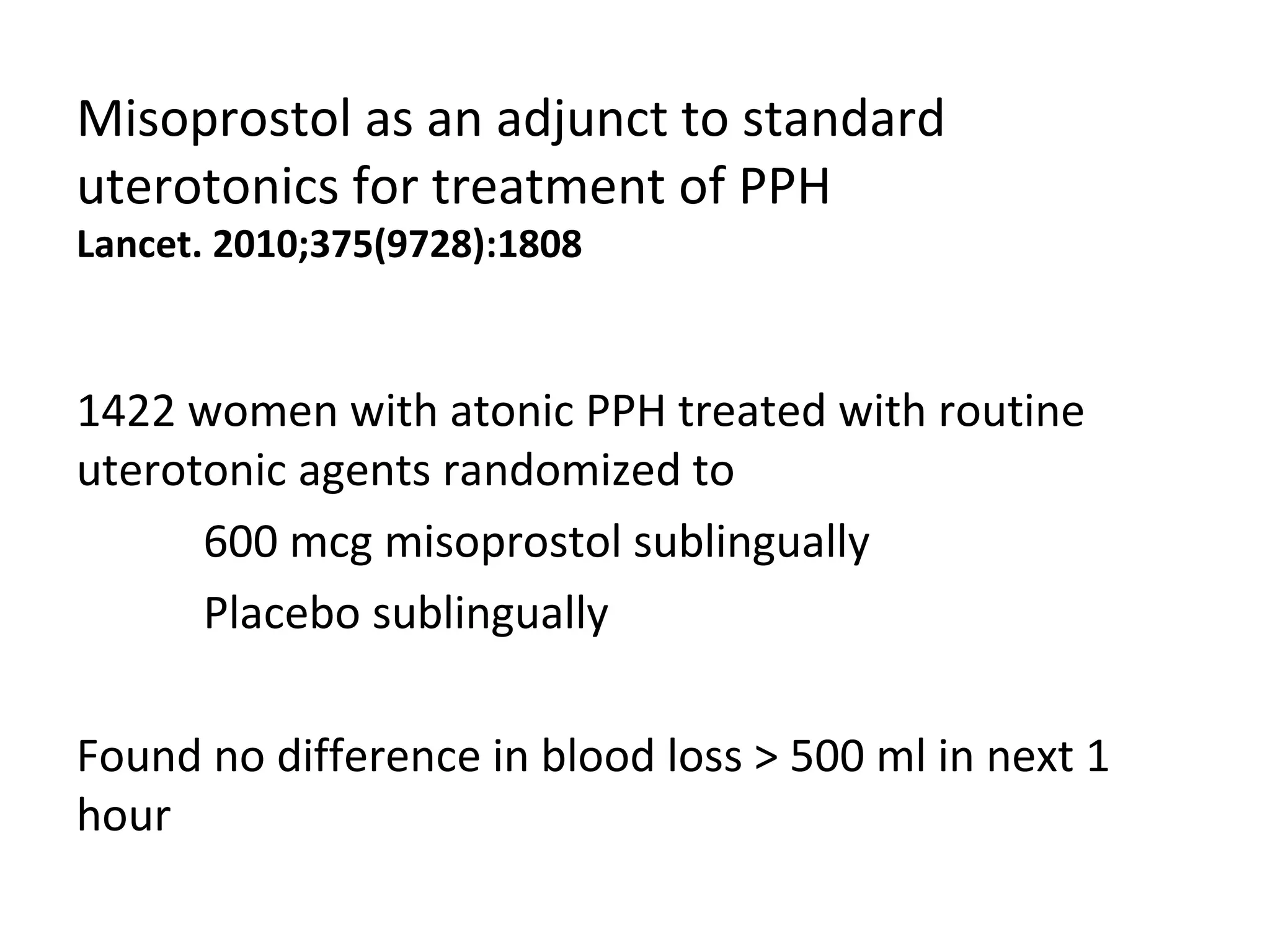 Misoprostol as an adjunct to standard
uterotonics for treatment of PPH
Lancet. 2010;375(9728):1808


1422 women with atonic PPH treated with routine
uterotonic agents randomized to
      600 mcg misoprostol sublingually
      Placebo sublingually

Found no difference in blood loss > 500 ml in next 1
hour
 