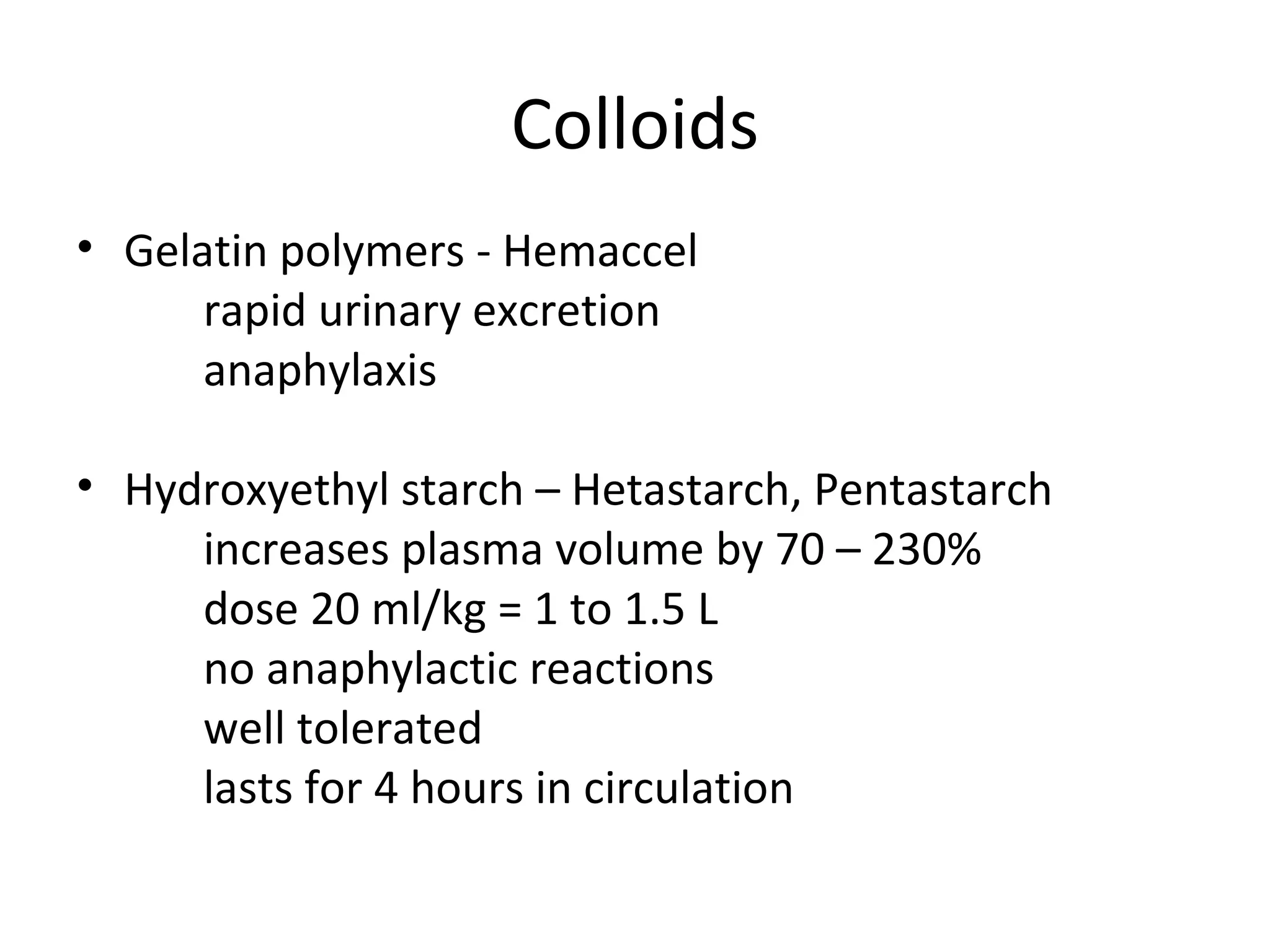 Colloids
• Gelatin polymers - Hemaccel
      rapid urinary excretion
      anaphylaxis

• Hydroxyethyl starch – Hetastarch, Pentastarch
     increases plasma volume by 70 – 230%
     dose 20 ml/kg = 1 to 1.5 L
     no anaphylactic reactions
     well tolerated
     lasts for 4 hours in circulation
 
