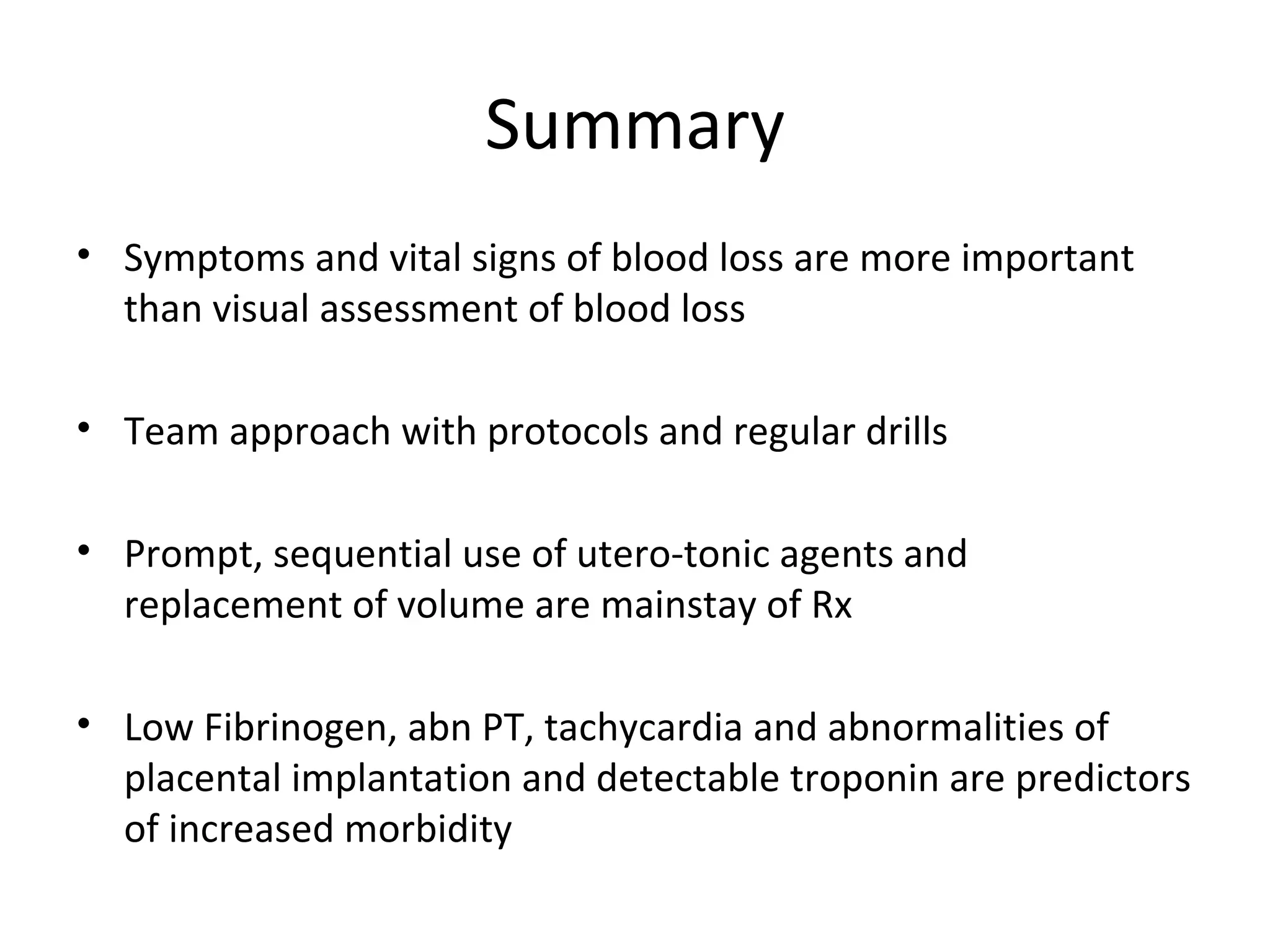 Summary
• Symptoms and vital signs of blood loss are more important
  than visual assessment of blood loss

• Team approach with protocols and regular drills

• Prompt, sequential use of utero-tonic agents and
  replacement of volume are mainstay of Rx

• Low Fibrinogen, abn PT, tachycardia and abnormalities of
  placental implantation and detectable troponin are predictors
  of increased morbidity
 