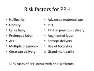 Risk factors for PPH
•   Nulliparity             •   Advanced maternal age
•   Obesity                 •   PIH
•   Large baby              •   PPH in previous delivery
•   Prolonged labor         •   Augmented labor
•   APH                     •   Forceps delivery
•   Multiple pregnancy      •   Use of tocolytics
•   Cesarean delivery       х   Grand multiparity


    65 % cases of PPH occur with no risk factors
 