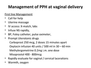 Management of PPH at vaginal delivery
First line Management
• Call for help
• Uterine massage
• IV access: X-match, labs
• Infuse NS rapidly,
• BP, Foley catheter, pulse oximeter,
• Prompt Uterotonic drugs
    Carboprost 250 mcg, 2 doses 15 minutes apart
    Oxytocin infusion 40 units / 500 ml in 30 – 60 min
    Methylergometrine 0.2mg i.m. one dose
    Misoprostol 400 - 800mcg
• Rapidly evaluate for vaginal / cervical lacerations
• Warmth, oxygen
 