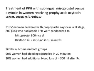 Treatment of PPH with sublingual misoprostol versus
oxytocin in women receiving prophylactic oxytocin
Lancet. 2010;375(9710):217


31055 women delivered with prophylactic oxytocin in III stage,
809 (3%) who had atonic PPH were randomized to
       Misoprostol 800mcg sl
       Oxytocin 40 u infusion in 15 minutes

Similar outcomes in both groups
90% women had bleeding controlled in 20 minutes;
30% women had additional blood loss of > 300 ml after Rx
 